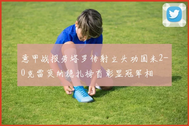 意甲战报劳塔罗传射立头功国米2-0克雷莫纳稳扎榜首彰显冠军相