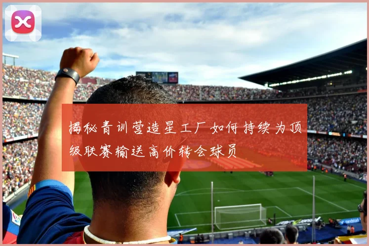 揭秘青训营造星工厂如何持续为顶级联赛输送高价转会球员